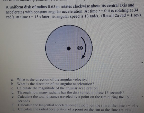 A uniform disk of radius 0.65 m rotates clockwise about its central axis and accelerates with constant angular acceleration. At time 1-0 it is rotating at 34 rad/s, at timeに15 s later, its angular speed is 13 rad/s. (Recall 2π rad-1 rev). a. What is the direction of the angular velocity? b. What is the direction of the angular acceleration? c. Calculate the magnitude of the angular acceleration d. Through how many radians has the disk turned in these 15 seconds? e. Calculate the total distance traveled by a point on the rim during the 15 seconds f. Calculate the tangential acceleration of a point on the rim at the time t 15 s Calculate the radial acceleration of a point on the rim at the time t 15 s