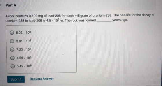 Part A A rock contains 0.102 mg of lead-206 for each milligram of uranium-238. The half-life for the decay of uranium-238 to
