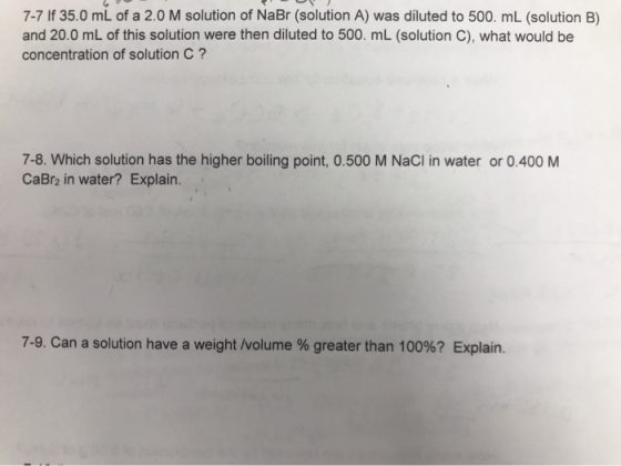 7-7 If 35.0 mL of a 2.0 M solution of NaBr (solution A) was diluted to 500. mL (solution B) and 20.0 mL of this solution were