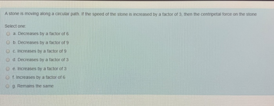 A stone is moving along a circular path. If the speed of the stone is increased by a factor of 3, then the centripetal force
