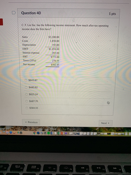 D Question 40 1 pts C. F. Lee Inc. has the following income statement. How much after-tax operating income does the firm have? Sales Costs Depreciation EBIT Interest expense EBT Taxes (35%) Net income $3,100.00 1,850.00 192.00 $1,058.00 285.00 $773.00 270.55 S502.45 $845.87 $680.82 O $825.24 $687.70 $584,55 Previous Next FS F6 F3 19