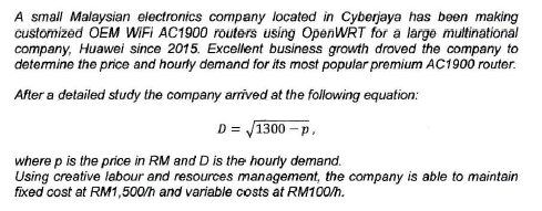 A small Malaysian electronics company located in Cyberjaya has been making customized OEM WiFi AC1900 routers usíng OpenWRT for a large multinational company, Huawei since 2015. Excellent business growth droved the company to determine the price and hourly demand for its most popular premium AC1900 router. After a detailed study the company arrived atthe following equation: D 1300-p where p is the price in RM and D is the hourly demand Using creative labour and resources management, the company is able to maintain fixed cost at RM1,500h and variable costs at RM100h.