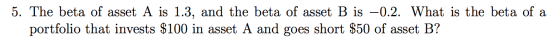 5. The beta of asset A is 1.3, and the beta of asset B is -0.2. What is the beta of a portfolio that invests $100 in asset A