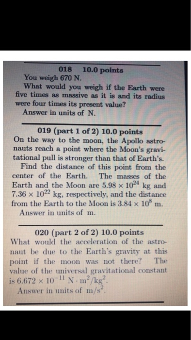 018 10.0 points You weigh 670 N. What would you weigh if the Earth were five times as massive as it is and its radius were four times its present value? Answer in units of N. 019 (part 1 of 2) 10.0 points On the way to the moon, the Apollo astro- nauts reach a point where the Moons gravi- tational pull is stronger than that of Earths. Find the distance of this point from the center of the Earth. The masses of the Earth and the Moon are 5.98 x 1024 kg and 7.36 × 1022 kg, respectively, and the distance from the Earth to the Moon is 3.84 x 10 m. Answer in units of m. 020 (part 2 of 2) 10.0 points What would the acceleration of the astro- naut be due to the Earths gravity at this point if the moon was not there? The value of the universal gravitational constant is 6.672 × 10-11 N·m?/kg-. Answer in units of m/s-
