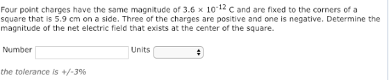 Four point charges have the same magnitude of 3.6x 10-12 c and are fixed to the corners of a square that is 5.9 cm on a side. Three of the charges are positive and one is negative. Determine the magnitude of the net electric field that exists at the center of the square. Number Units the tolerance is +/-3%