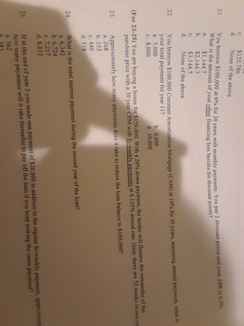 c. d. $125,786 None of the above You borrow $100,000 at 6% for 30 years with monthly payments . You pay 2 discount points and your APR is 65% is the amount of your other financing fees besides the discount points a. $1,144.7 b. $2,144.7 c. $3,144.7 d. None of the above 22 You borrow $100,000 your total payment for year 11? a. 5,000 c. 8,000 Constant Amortization Mortgage (CAM) at 10% for 20 years, assuming annual payment, what is b. 6,000 d. 10,000 (For 23-25) You are buying a house for S 150,000, with a 20% down payment, the lender will finance the remainder ofthe purchase price with a 30 year CPM with bi-weekly payments at 6.125% annual rate (hint: there are 52 weeks in one ye Approximately how many payments does it take to reduce the loan balance to $100,000? a. 268 b. 355 С. 440 d. 518 23. What is the total interest payment during the second year of the loan? a. 6,342 b. 6,724 c. 7.217 d. 8,012 24 25. If at the end of year 5 you made one payment of $20,000 in addition to the regular bi-weekly payment, approximat how many payments will it take thereafter to pay off the loan if you keep making the same payment? a. 362 h 383