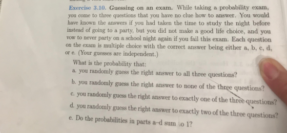 Exercise 3.10. Guessing on an exam. While taking a probability exam, you come to three questions that you have no clue how to answer. You would have known the answers if you had taken the time to study the night before instead of going to a party, but you did not make a good life choice, and you vow to never party on a school night again if you fail this exam. Each question on the exam is multiple choice with the correct answer being either a, b, c, d, or e. (Your guesses are independent.) What is the probability that: a. you randomly guess the right answer to all three questions? b. you randomly guess the right answer to none of the three questions? c. you randomly guess the right answer to exactly one of the three questions? d. you randomly guess the right answer to exactly two of the three questions? e. Do the probabilities in parts a-d sum o 1?