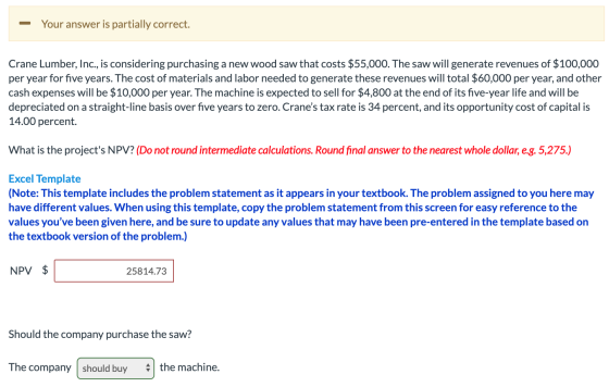 Your answer is partially correct. Crane Lumber, Inc., is considering purchasing a new wood saw that costs $55,000. The saw wi
