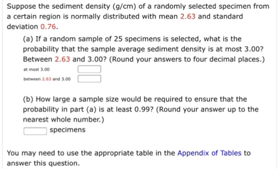 Suppose the sediment density (g/cm) of a randomly selected specimen from a certain region is normally distributed with mean 2.63 and standard deviation 0.76. (a) If a random sample of 25 specimens is selected, what is the probability that the sample average sediment density is at most 3.00? Between 2.63 and 3.00? (Round your answers to four decimal places.) at most 3.00 between 2.63 and 3.00 (b) How large a sample size would be required to ensure that the probability in part (a) is at least 0.99? (Round your answer up to the nearest whole number.) specimens You may need to use the appropriate table in the Appendix of Tables to answer this question.