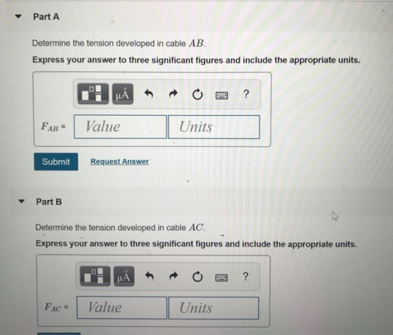 PartA Determine the tension developed in cable AB Express your answer to three significant figures and include the appropriate units. LA FAB- Value Units Submit Request Answer Part B Determine the tension developed in cable AC Express your answer to three significant figures and include the appropriate units. FACValue Units