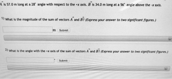 A is 57.0 m long at a 28 angle with respect to the +x axis. B is 34.0 m long at a 56 angle above the x axis. 1) What is the magnitude of the sum of vectors A and B (Express your answer to two significant figures.) m Submit 2) What is the angle with the x axts of the sum of vectors A and Bi (Express your answer to two significant figures.) Submit