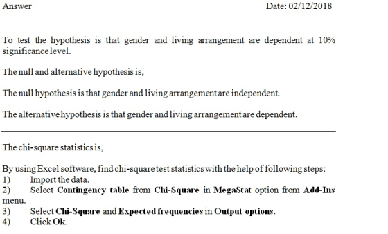 Answer Date: 02/12/2018 To test the hypothesis is that gender and living arrangement are dependent at 10% signi1icance level. The null and alternative hypothesis is The null hypothesis is that gender and living arrangementare independent. The alternative hypothesis is that gender and living arrangement are dependent. The chi-square statistics is, By using Excel software, find chi-squaretest statistics with the help of following steps: 1) Import the data. 2) Select Contingency table from Chi-Square in MegaStat option from Add-Ins menu. 3)Select Chi-Square and Expected frequencies in Output options. 4) Click Ok.