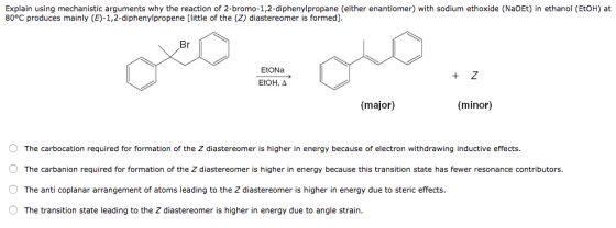 Explain using mechanistic arguments why the reaction of 2-bromo-1,2-diphenylpropane (either enantiomer) with sodium ethoxide (NaOEt) in ethanol (EtOH) at 80°C produces mainly (E)-1,2-diphenylpropene [little of the (Z) diastereomer is formed]. Br EtONa EtOH, Δ + Z (major) (minor) The carbocation required for formation of the Z diastereomer is higher in energy because of electron withdrawing inductive effects. O The carbanion required for formation of the Z diastereomer is higher in energy because this transition state has fewer resonance contributors. O The anti coplanar arrangement of atoms leading to the Z diastereomer is higher in energy due to steric effects. O The transition state leading to the Z diastereomer is higher in energy due to angle strain.