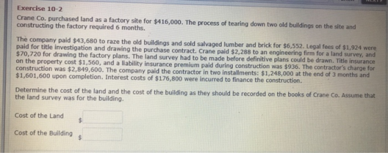 Exercise 10-2 Crane Co. purchased land as a factory site for $416,000. The process of tearing down two old buildings on the site and constructing the factory required 6 months. The company paid $43,680 to raze the old buildings and sold salvaged lumber and brick for $6,552. Legal fees of $1,924 were paid for title investigation and drawing the purchase contract. Crane paid $2,288 to an engineering firm for a land surv $70,720 for drawing the factory plans. The land survey had to be made before definitive plans could be drawn. Title insurance o, and a liability insurance premium paid during construction was $936. The contractors charge for construction was $2,849,600. The company paid the contractor in two installments: $1,248,000 at the end of 3 months and $1,601,600 upon completion. Interest costs of $176,800 were incurred to finance the construction Determine the cost of the land and the cost of the building as they should be recorded on the books of Crane Co. Assume that the land survey was for the building. Cost of the Land Cost of the Building
