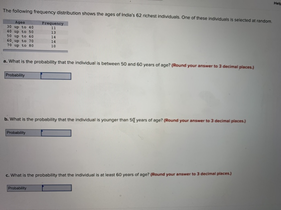 Help The following frequency distribution shows the ages of Indias 62 richest individuals. One of these individuals is selected at random. es Frequency 30up to 40 40 up to 50 50 up to 60 60, up to 70 70 up to 80 13 14 14 10 a. What is the probability that the individual is between 50 and 60 years of age? (Round your answer to 3 decimal places.) Probability years of age? (Round your answer to 3 decimal places) b. What is the probability that the individual is younger than 5 c. What is the probability that the individual is at least 60 years of age? (Round your answer to 3 decimal places.) Probability