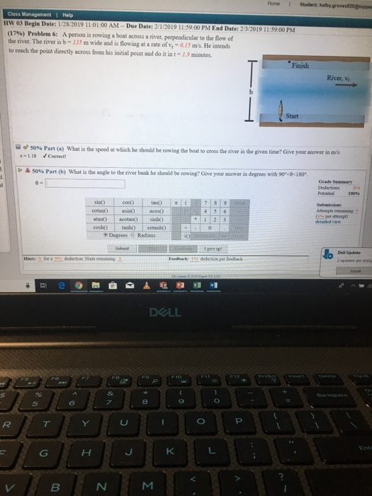 Home I Student kolby HW 03 Begin Date: 1/2 28/2019 11:01:00 AM-Due Date: 2/1/2019 11:59.00 PM End Date: 2/3/2019 11:59.00 PM (17%) Problem 6: A personis rowing the river. The river is b- 135 m wide and is flowing at a rate of v,-0.15 ms. He intends to reach the point directly across from his initial point and do it int-1.9 minutes a boat across a river, perpendicular to the flow of Finish River, v Start 50% Part (a) what is the speed at which he should be rowing the boat to cross the river in the given time? Give your answer in -1.18 Correct D 50% Part (b) what is the angle the mver bank he should be re wang? Give your answer a degrees with 90.4180 Grale Semmary cota) asin) acos Degrees Radins 8