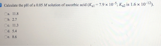 Calculate the pH of a 0.05 M solution of ascorbic acid (K21 = 7.9 x 10-5; K 2 is 1.6 x 10-12). a. 11.8 Ob. 2.7 c. 11.3 d. 5.4