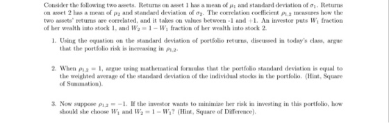 Consider the following two assets. Returns on asset l has a mean of μ i and standard deviation of . Returns on asset 2 has a mean of μ2 and standard deviation of σ2. The correlation coefficient 2 measures how the two assets returns are correlated, and it takes on values between-1 and +1. An investor puts Wi fraction of her wealth into stock 1, and W2 = 1-WI fraction of her wealth into stock 2. 1. Using the equation on the standard deviation of portfolio returns, discussed in todays class, argue that the portfolio risk is increasing in P12- 2, when ρ1,2 1, argue using mathematical frmulas that the portfolio standard deviation is equal to the weighted average of the standard deviation of the individual stocks in the portfolio. (Hnt, Square of Summation) 3. Now suppose ρ1,2- 1 . If the investor wants to minimize her risk in investing in this portfolio, how should she choose Wi and W2-1-W? (Hint, Sqare of Difference