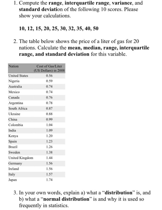 1. Compute the range, interquartile range, variance, and standard deviation of the following 10 scores. Please show your calculations 10,12,15, 20, 25, 30, 32,35, 40, 50 2. The table below shows the price of a liter of gas for 20 nations. Calculate the mean, median, range, interquartile range, and standard deviation for this variable Cost of Gas/L S Dollars) in ation United States Nigeria Australia Mexico Canada Argentina South Africa Ukraine China Colombia India Kenya Spain Brazil Sweden United Kingdom Germany Ireland Italy Japan 0.56 0.59 0.74 0.74 0.76 0.78 0.87 0.88 0.99 1.09 1.20 1.23 1.26 1.38 1.44 1.56 1.56 1.57 1.74 3. In your own words, explain a) what a distribution is, and b) what a normal distribution is and why it is used so frequently in statistics.