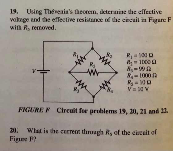 19. Using Thévenins theorem, determine the effective voltage and the effective resistance of the circuit in Figure F with R5 removed R,-100 Ω R, 1000 Ω R, 99 Ω RS: 10 Ω V 10 V 4 FIGURE F Circuit for problems 19, 20, 21 and 22. 20. What is the current through R, of the circuit of Figure F?