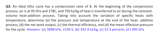 Q3. An ideal Otto cycle has a compression ratio of 8. At the beginning of the compression process, air is at 95 kPa and 278C, and 750 kJ/kg of heat is transferred to air during the constant- volume heat-addition process. Taking into account the variation of specific heats with temperature, determine (a) the pressure and temperature at the end of the heat- addition process, (b) the net work output, (c) the thermal efficiency, and (d) the mean effective pressure for the cycle. Answers: (a) 3898 kPa, 1539 K, (b) 392.4 kJ/kg, (c) 52.3 percent, (d) 495 kPa IVe
