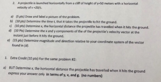 2. A projectile is launched horizontally from a cliff of height of y-50 meters with a horizontal velocity of v-20/s. a) (5 pts) Draw and label a picture of the problem. b) (10 pts) Determine the time t, that it takes the projectile to hit the ground. c (10 pts) Determine x, the horizontal distance the projectile has travelled when it hits the ground. d) (10 Pts) Determine the x and y components of the of the projectiles velocity vector at the instant just before it hits the ground. Determine magnitude and direction relative to your coordinate system of the vector found in (d). 1. Extra Credit (10 pts) For the same problem #2: a) BUT Determine x, the horizontal distance the projectie has travelled when it hits the ground express your answer only in terms of y, v, and g. (no numbers)