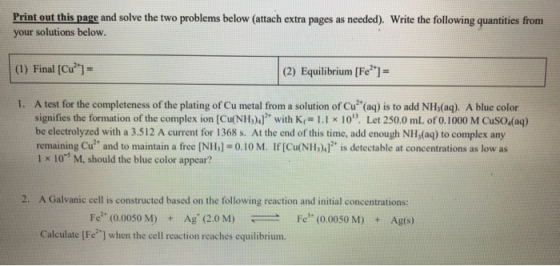 Print out this page and solve the two problems below (attach extra pages as needed). Write the following quantities from your solutions below. (1) Final [Cu]- (2) Equilibrium [Fe]- 1. A test for the completeness of the plating of Cu metal from a solution of Cu(aq) is to add NHs(aq). A blue color signifies the formation of the complex ion [Cu(NH)广with K.-1.1 x 10, Let 250.0 mL oro. 1000 M CuSO4(aq) be electrolyzed with a 3.512 A current for 1368 s. At the end of this time, add enough NIH,(aq) to complex any remaining Cu2+ and to maintain a free [N1b] = 0-10 M. If [Cu(NII山]2 is detectable at concentrations as low as 1 x 10 M, should the blue color appear? 2. A Galvanic cell is constructed based on the following reaction and initial concentrations: Fe2. (0.0050 M) Ag, (2.0 M) Fel. (0.0050 M) + Ag(s) + Calculate [FeJ when the cell reaction reaches equilibrium