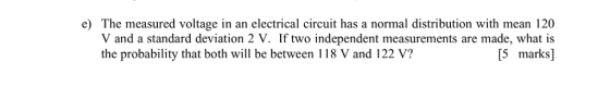 e) The measured voltage in an electrical circuit has a normal distribution with mean 120 V and a standard deviation 2 V. If two independent measurements are made, what is [5 marks] the probability that both will be between 118 V and 122 V?