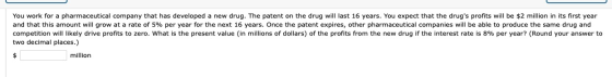 You work for a pharmaceutical company that has developed a new drug. The patent on the drug will last 16 years. You expect th
