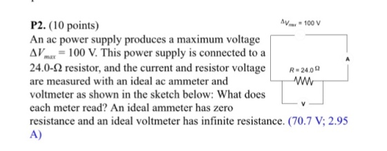 Av 100 V P2. (0 points) An ac power supply produces a maximum voltage AV 100 V. This power supply is connected to a 24.0-Q resistor, and the current and resistor voltage R-24.0 o are measured with an ideal ac ammeter and voltmeter as shown in the sketch below: What does each meter read An ideal ammeter has zero A)