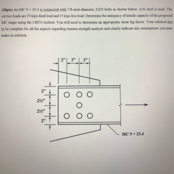 (20pts) An MC 9 x 25.4 is.connected with 7/8-inch-diameter A325 bolts as shown below. A36 steel is used. The service loads are 35 kips dead load and 15 kips live load. Determine the adequacy of tensile capacity of the proposed MC shape using the LRFD method. You will need to determine an appropriate shear lag factor. Your solution has. to be complete for all the aspects regarding tension strength analysis and clearly indicate any assumptions you may make in solution. 2 3 3 2 212 MC 9 x 25.4