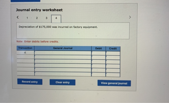Journal entry worksheet < 1 2 3 4 Depreciation of $175,000 was incurred on factory equipment. Note: Enter debits before credi