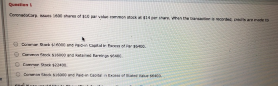 Question 1 CoronadoCorp. issues 1600 shares of $10 par value common stock at $14 per share. When the transaction is recorded,