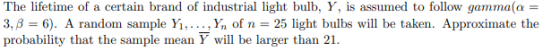 The lifetime of a certain brand of industrial light bulb, Y, is assumed to follow gamma(a = 3,8 = 6). A random sample Yı,...,
