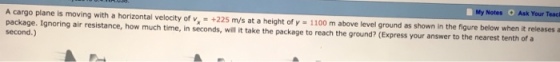 Notes Ask Your Teac A cargo plane is moving with a horizontal velocity of v +225 m/s at a height of y 1100 m above level ground as shown in the figure below when it releases a package. Ignoring air resistance, how much time, in seconds, will it take the package to reach the ground? (Express your answer to the nearest tenth of a second.)