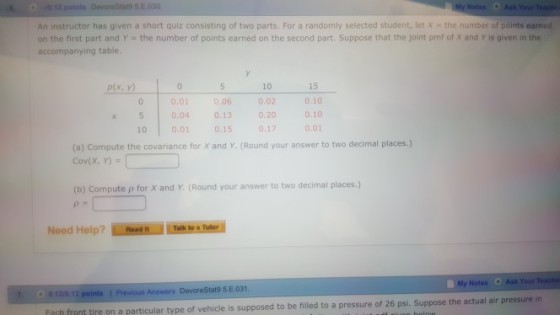 O-0.12 point 95E 030 Notes Ask YourTech An instructor has given a short quiz consisting of two parts. For a randomly selected student, let X -the number of points earned on the first part and Y the number of points earned on the second part. Suppose that the joint pmf of X and Y is given in the accompanying table. 15 0.10 x 5 0.040.13020 0.10 10 0.01 0.15 0.170.01 p(x, y) 10 0.01 .06 0.02 (a) Compute the covariance for x and Y. (Round vour answer to two decimal places.) Cov(X, Y) (b) Compute p for X and Y. (Round your answer to two decimal places.) 0 12/0 12 points | Previous Answers DevoreStat9 5 E 031 nch trnt tirs on a particular type of vehicle is supposed to be file to a pressure of 26 ps. Suppose the actual air pressure in 7