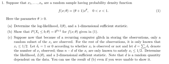 1. Suppose that r,., n are a random sample having probability density function Here the parameter θ > 0. (a) Determine the log-likelihood, (0), and a 1-dimensional sufficient statistic. (b) Show that P(X, S b:0) for f(r;0) given in (1) (c) Suppose now that because of a recurring computer glitch in storing the observations, only a +1 for f(r; random subset of the x, are observed. For the rest of the observations, it is only known that z; < 1/2. Let δί 1 or 0 according to whether xi is observed or not and let-Σίδί denote the number of x, observed; thus n - d of the r are only known to satisfy xi S 1/2. Determine the likelihood, L(0), and a 2-dimensional sufficient statistic. Note that d is a random quantity dependent on the data. You can use the result of (b) even if you were unable to show it.