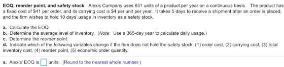 EOQ, reorder point, and safety stock Alexis Company uses 631 units of a product per year on a continuous basis. The product has a fixed cost of $41 per order, and its carrying cost is $4 per unit per year. It takes 5 days to receive a shipment after an order is placed, and the firm wishes to hold 10 days usage in inventory as a safety stock. a. Calculate the EOQ. b. Determine the average level of inventory. (Note: Use a 365-day year to calculate daily usage.) c. Determine the reorder point. d. Indicate which of the following variables change if the firm does not hold the safety stock: (1) order cost, (2) carrying cost, (3) total inventory cost, (4) reorder point, (5) economic order quantity. a. Alexis EOQ is units. (Round to the nearest whole number.)