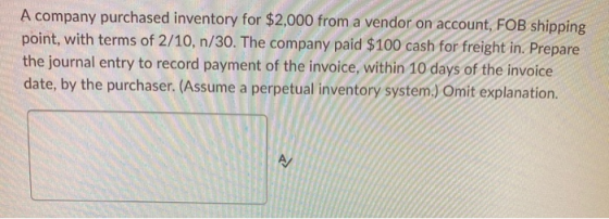 A company purchased inventory for $2,000 from a vendor on account, FOB shipping point, with terms of 2/10, n/30. The company