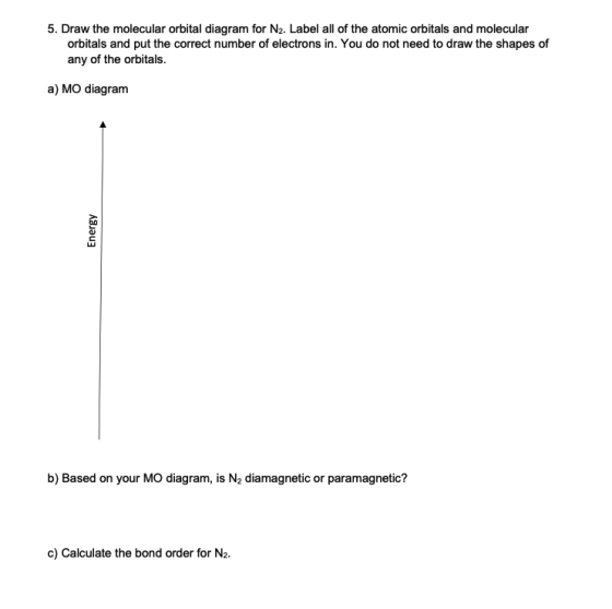 5. Draw the molecular orbital diagram for N2. Label all of the atomic orbitals and molecular orbitals and put the correct number of electrons in. You do not need to draw the shapes of any of the orbitals. a) MO diagram b) Based on your MO diagram, is N2 diamagnetic or paramagnetic? c) Calculate the bond order for N2.