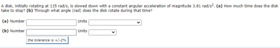 A disk, initially rotating at 135 rad/s, is slowed down with a constant angular acceleration of magnitude 3.81 rad/s2. (a) Ho