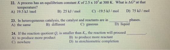 22. A process has an equilibrium constant K of 2.5 x 10 at 300 K. What is AGⓇ at that temperature? A) 19.5 kJ/mol B) 25 kJ/m