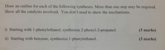 Draw an outline for each of the following syntheses. More than one step may be required. Show all the catalysts involved. You dont need to show the mechanisms. i) Starting with 1-phenylethanol, synthesize 2-phenyl-2-propanol (3 marks) 1) Starting with benzene, synthesize 1-phenylethanol (3 marks)