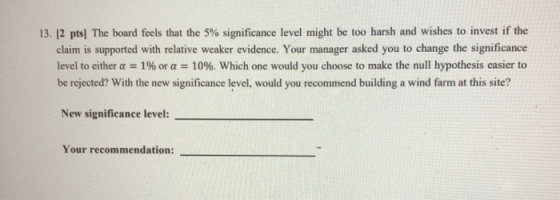 13. 12 pts) The board feels that the 5% significance level might be too harsh and wishes to invest if the claim is supported
