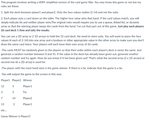 This program involves writing a VERY simplified version of the card game War. You may know this game or not but my rules are these 1. Split the deck between player1 and player2. Only the face values matter (2-14) and not the suits 2. Each player puts a card down on the table. The higher face value wins that hand. If the card values match, you will simply indicate tie and neither player wins.The original rules would require you to use a queue, linked list, or dynamic array so that the winning player keeps the cards from the hand. lve cut that part out of this game. Just play each players 26 card deck 1 time and tally the results You can use a 2D array or 2 1D arrays to hold the 52 card deck. No need to store suits. You will want to place the face values (4 each of 2-14) into one array and a boolean or other appropriate value in the other array to make sure you dont draw the same card twice. Your players will each have their own array of 26 cards -The cards MUST be randomly given to the players so that their order within each players deck is never the same. Just generate a random number between O and 51. If the value in the deck has already been given out, generate another random number and try again. How do you know if it has been given out? Thats what the second array (2 x 1D arrays) or second row (in a 2D array) is used for -The player with the most hand wins is the game winner. If there is a tie, indicate that the game is a tie -You will output the game to the screen in this way: Player1 Player2 Winner 12 3 7 13 etc.. Game Winner is Player1! Player1 Tie Player2 Player1 14 2