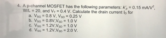 4. A p-channel MOSFET has the following parameters: K, - 0.15 mAN W/L = 20, and VT-0.4 V. Calculate the drain current ID for a. VsG = 0.8 V,Vso = 0.25 V b. Vs.-0.8V,Vso = 1.0 V c. Vs.-1.2V,VSD = 1.0 V d. Vsc = 1.2V,VSD-2.0 V. SD