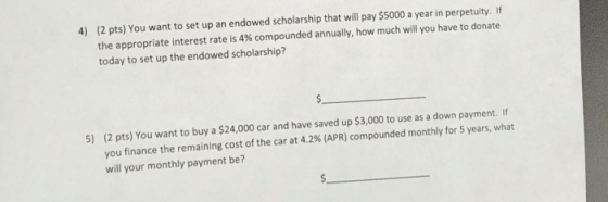 (2 pts) You want to set up an endowed scholarship that will pay $5000 a year in perpetuity. If the appropriate interest rate is 4% com pounded annually, how much will you have to donate today to set up the endowed scholarship? 4) (2 pts) You want to buy a $24,000 car and have saved up $3,000 to use as a down payment. If you finance the remaining cost of the car at 42% (APR) compounded monthly for 5 years, what will your monthly payment be? 5)