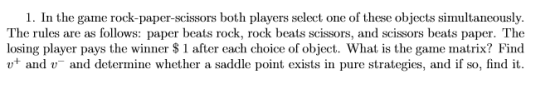 1. In the game rock-paper-scissors both players select one of these objects simultancously. The rules are as follows: paper beats rock, rock beats scissors, and scissors beats paper. The losing player pays the winner S1 after each choice of object. What is the game matrix? Find and and determine whether a saddle point exists in pure strategies, and if so, find it
