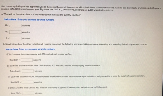 Your dormitory Griffingate has appointed you as the central banker of its economy, which deals in the currency of wizcoins. Assume that the velocity of wizcoins in Griffingate is constant at 10,000 transactions per yeet. Right now reel GDP is 1,000 wizcoins, and there are 2,000 wizcoins in existence a. What will be the value of each of the veriables that make up the quantity equation? Instructions: Enter your answers as whole numbers. M- wizcoins wizcoins P- wizcoins b. Now indicate how the other variables will respond to each of the following scenarios, taking each case separately and assuming that velocity remains constant Instructions: Enter your answers as whole numbers. 0You increase the money supply to 4,000, and prices increase twofold Real GDP wizcoins () Start with the initial values. Real GDP drops to 500 wizcoins, and the money supply remains constant Price level wizcoins (i) Start with the initial values. Prices increase threefold because of a sudden scarcity of soft drinks, and you decide to keep the supply of wizcoins constant Real GDP wizcoins 0v) Start with the initial values. You increase the money supply to 5.000 wizcoins, and prices rise by 350 percent Real GDP wizcoins