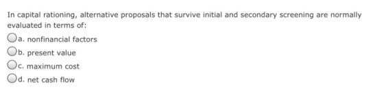 In capital rationing, alternative proposals that survive initial and secondary screening are normally evaluated in terms of: Oa. nonfinancial factors b. present value Oc. maximum cost d. net cash flow